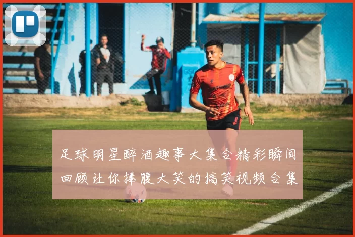 足球明星醉酒趣事大集合精彩瞬间回顾让你捧腹大笑的搞笑视频合集
