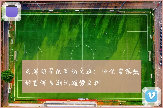 足球明星的时尚之选：他们常佩戴的首饰与潮流趋势分析