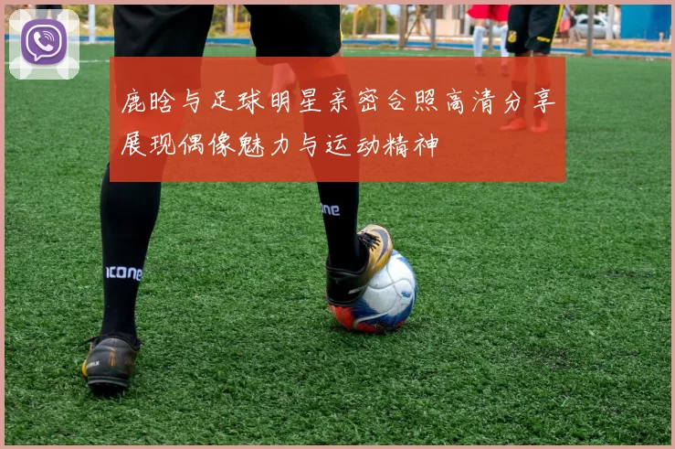 鹿晗与足球明星亲密合照高清分享展现偶像魅力与运动精神