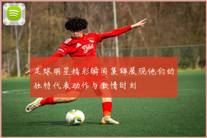 足球明星精彩瞬间集锦展现他们的独特代表动作与激情时刻