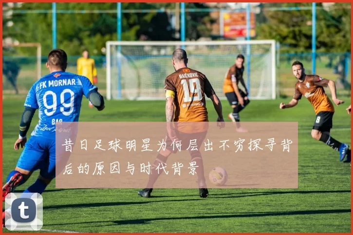 昔日足球明星为何层出不穷探寻背后的原因与时代背景