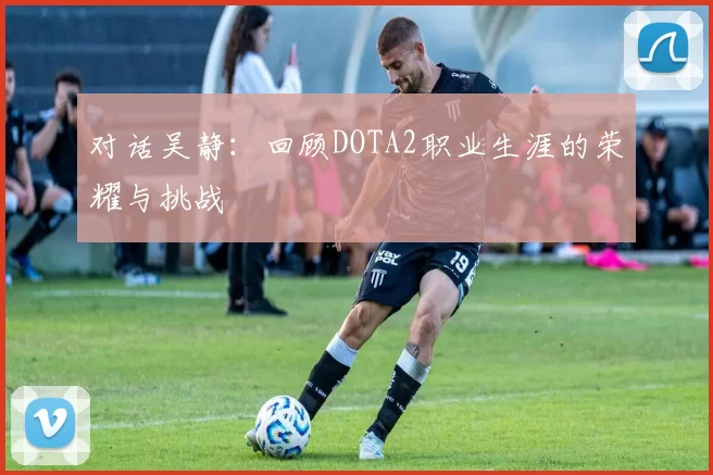 对话吴静：回顾DOTA2职业生涯的荣耀与挑战