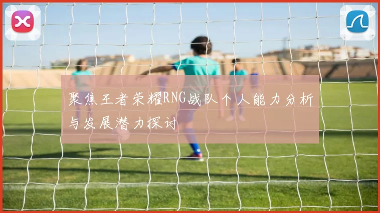 聚焦王者荣耀RNG战队个人能力分析与发展潜力探讨