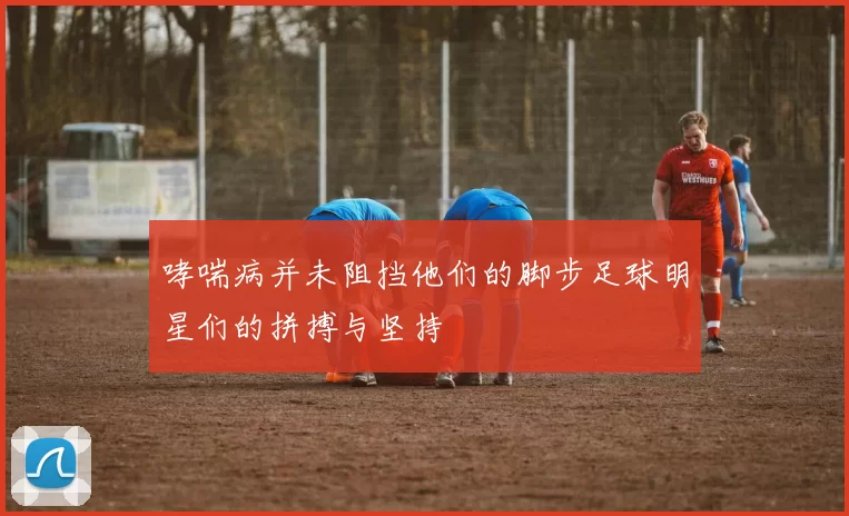 哮喘病并未阻挡他们的脚步足球明星们的拼搏与坚持