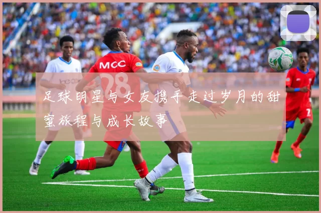 足球明星与女友携手走过岁月的甜蜜旅程与成长故事
