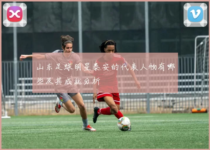 山东足球明星泰安的代表人物有哪些及其成就分析
