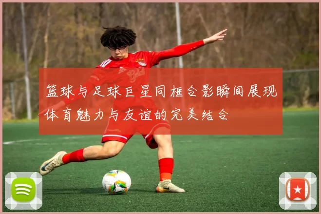 篮球与足球巨星同框合影瞬间展现体育魅力与友谊的完美结合
