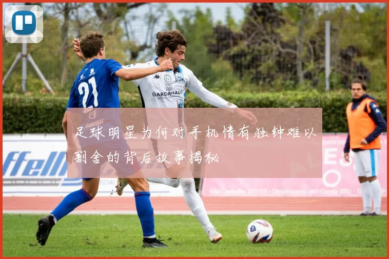 足球明星为何对手机情有独钟难以割舍的背后故事揭秘
