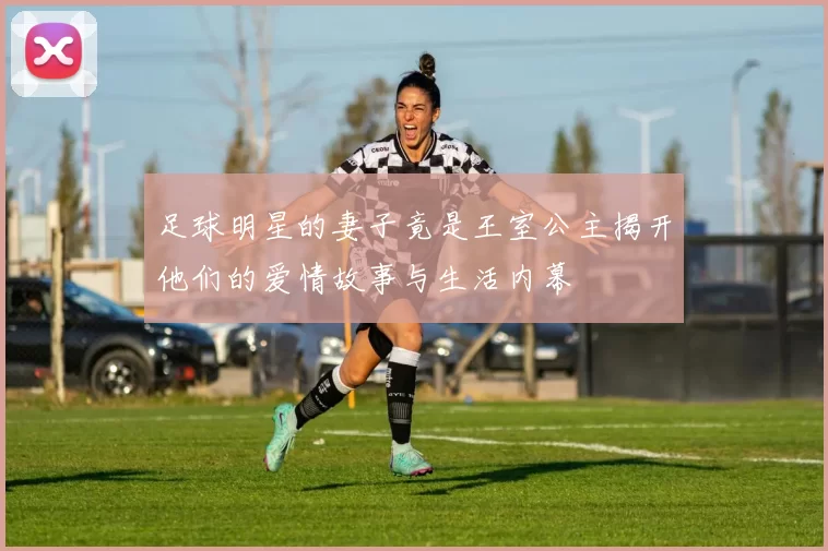 足球明星的妻子竟是王室公主揭开他们的爱情故事与生活内幕