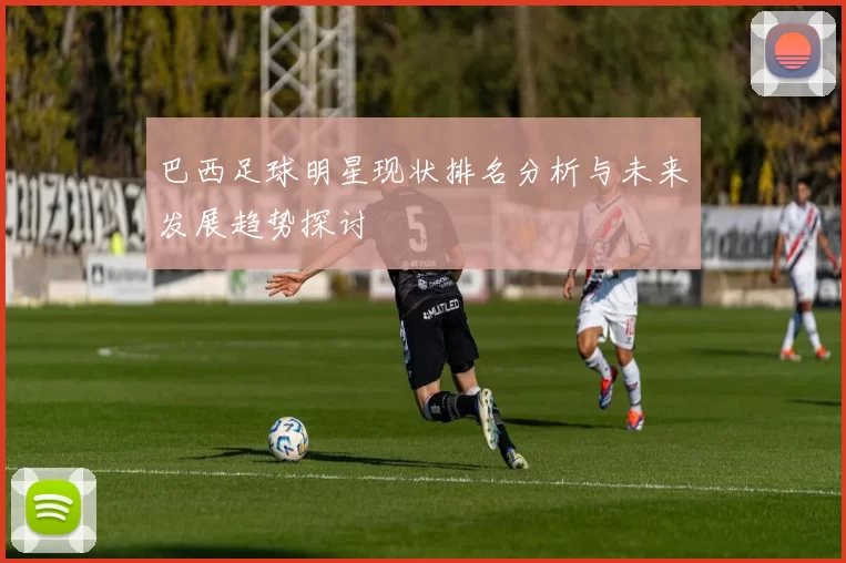 巴西足球明星现状排名分析与未来发展趋势探讨