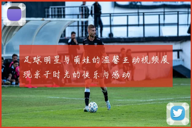 足球明星与萌娃的温馨互动视频展现亲子时光的快乐与感动
