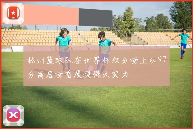 杭州篮球队在世界杯积分榜上以97分高居榜首展现强大实力