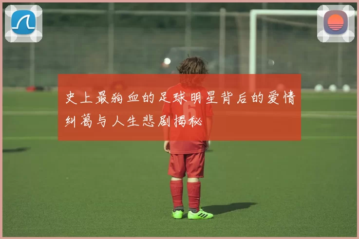 史上最狗血的足球明星背后的爱情纠葛与人生悲剧揭秘
