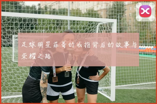 足球明星菲哥的戒指背后的故事与荣耀之路