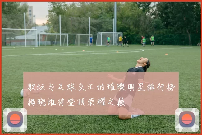 歌坛与足球交汇的璀璨明星排行榜揭晓谁将登顶荣耀之巅