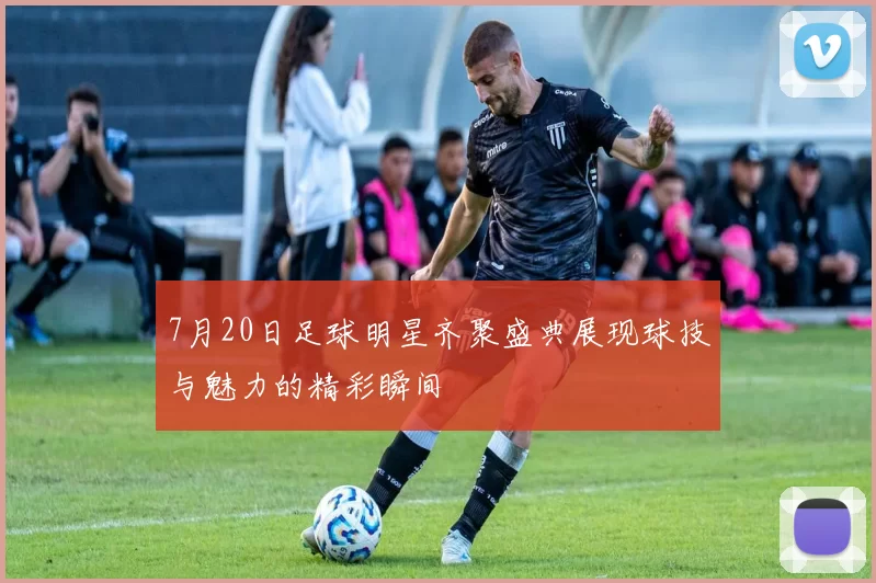 7月20日足球明星齐聚盛典展现球技与魅力的精彩瞬间