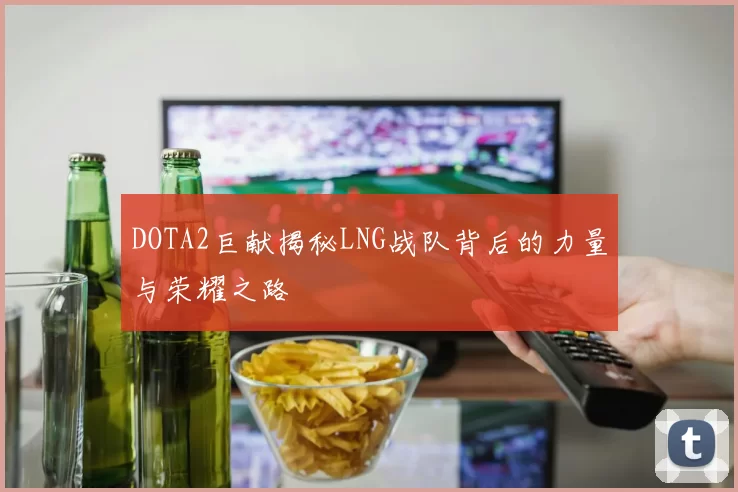 DOTA2巨献揭秘LNG战队背后的力量与荣耀之路