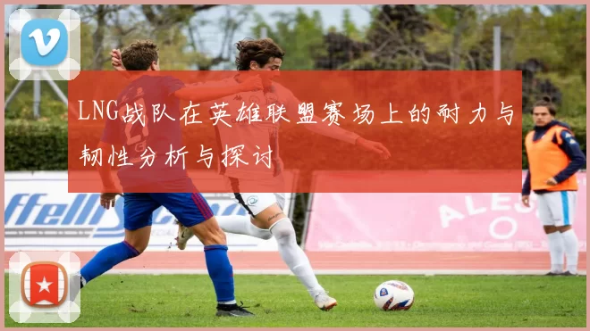 LNG战队在英雄联盟赛场上的耐力与韧性分析与探讨