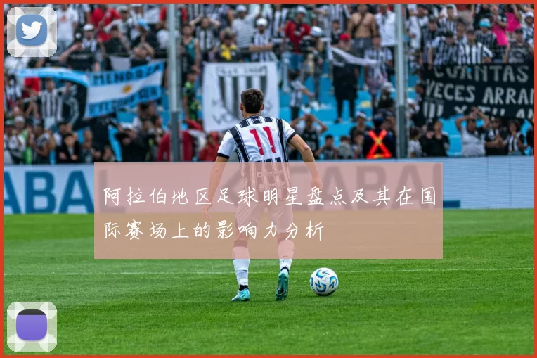 阿拉伯地区足球明星盘点及其在国际赛场上的影响力分析