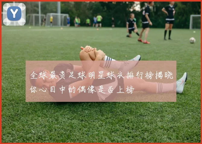全球最贵足球明星球衣排行榜揭晓你心目中的偶像是否上榜