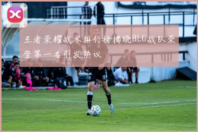 王者荣耀战术排行榜揭晓BLG战队荣登第一名引发热议