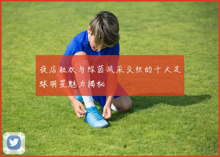 夜店狂欢与绿茵风采交织的十大足球明星魅力揭秘