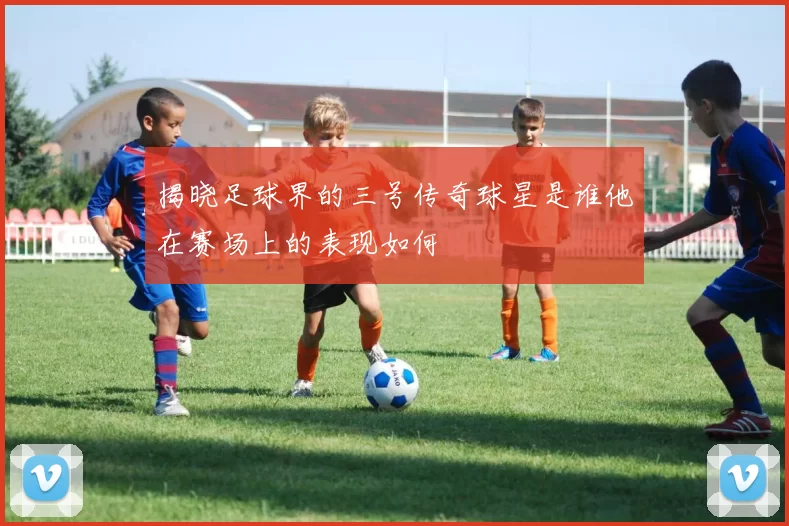 揭晓足球界的三号传奇球星是谁他在赛场上的表现如何