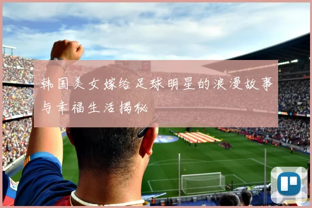 韩国美女嫁给足球明星的浪漫故事与幸福生活揭秘