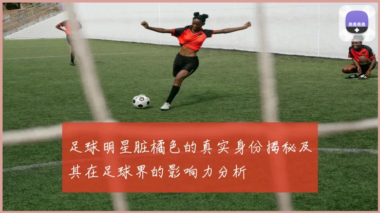 足球明星脏橘色的真实身份揭秘及其在足球界的影响力分析