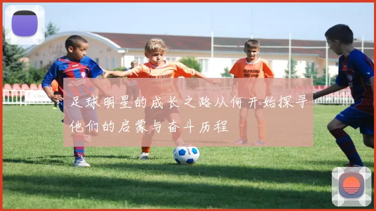 足球明星的成长之路从何开始探寻他们的启蒙与奋斗历程