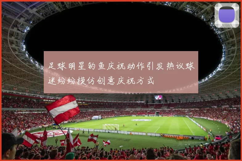 足球明星钓鱼庆祝动作引发热议球迷纷纷模仿创意庆祝方式