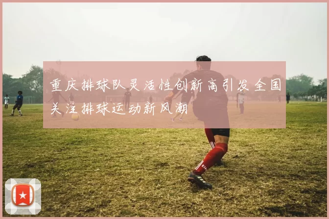 重庆排球队灵活性创新高引发全国关注排球运动新风潮