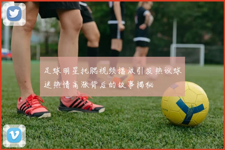 足球明星托腮视频播放引发热议球迷热情高涨背后的故事揭秘