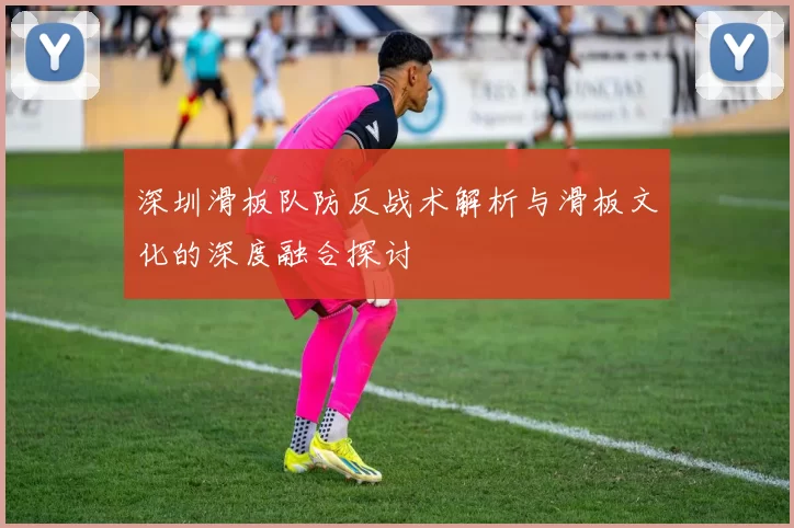 深圳滑板队防反战术解析与滑板文化的深度融合探讨