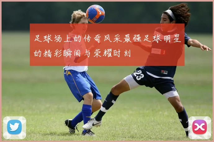 足球场上的传奇风采最强足球明星的精彩瞬间与荣耀时刻
