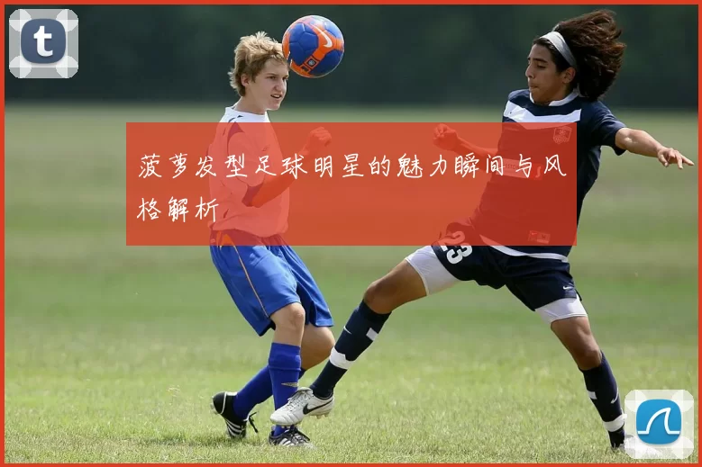 菠萝发型足球明星的魅力瞬间与风格解析